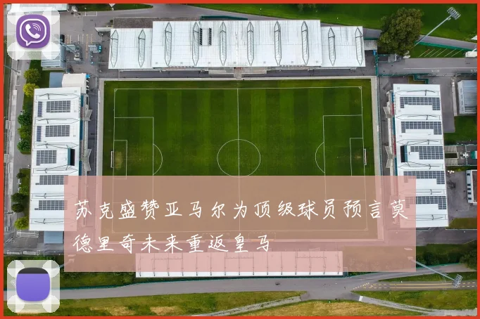 苏克盛赞亚马尔为顶级球员预言莫德里奇未来重返皇马