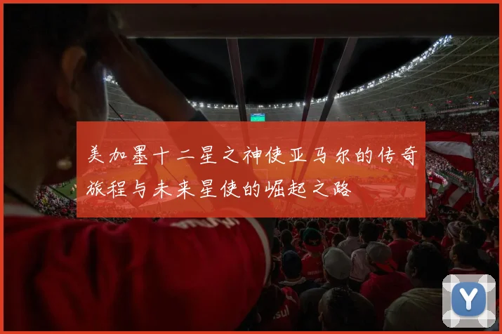 美加墨十二星之神使亚马尔的传奇旅程与未来星使的崛起之路
