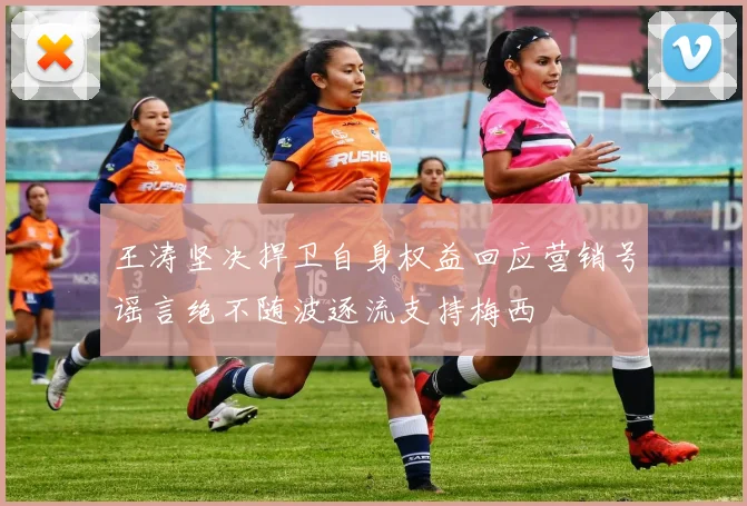 王涛坚决捍卫自身权益回应营销号谣言绝不随波逐流支持梅西
