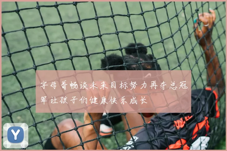 字母哥畅谈未来目标努力再夺总冠军让孩子们健康快乐成长