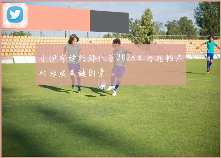 小伊布续约拜仁至2028年与孔帕尼对话成关键因素