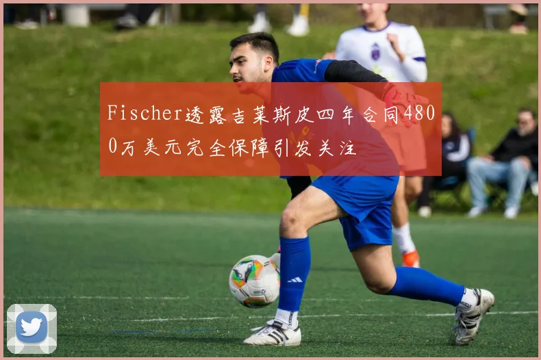 Fischer透露吉莱斯皮四年合同4800万美元完全保障引发关注