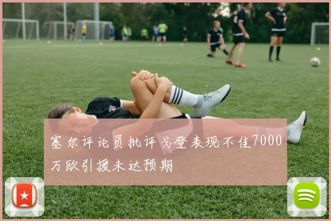 塞尔评论员批评戈登表现不佳7000万欧引援未达预期