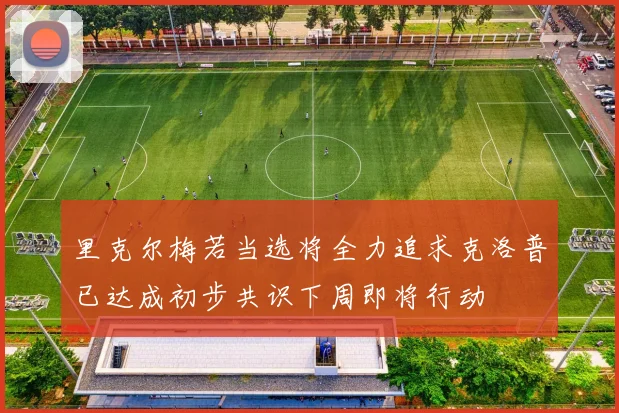 里克尔梅若当选将全力追求克洛普已达成初步共识下周即将行动