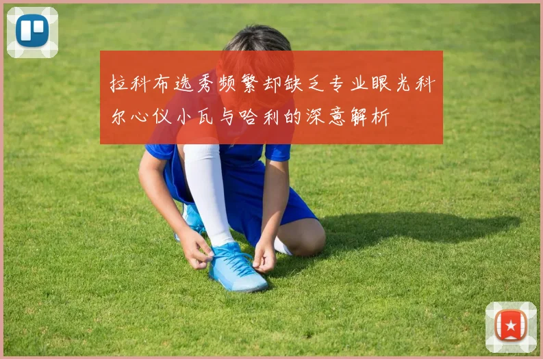 拉科布选秀频繁却缺乏专业眼光科尔心仪小瓦与哈利的深意解析