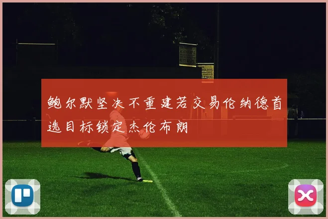 鲍尔默坚决不重建若交易伦纳德首选目标锁定杰伦布朗