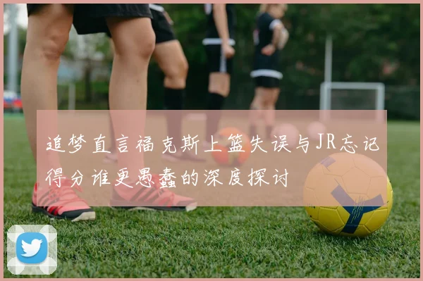 追梦直言福克斯上篮失误与JR忘记得分谁更愚蠢的深度探讨