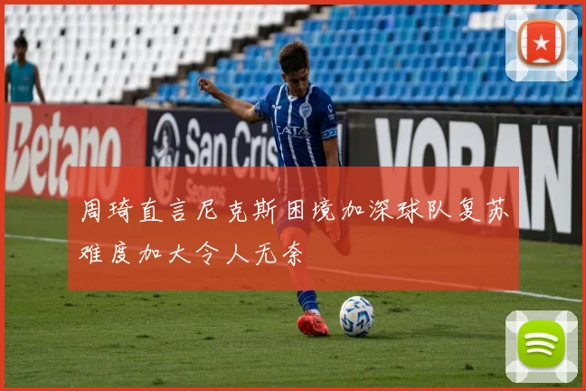 周琦直言尼克斯困境加深球队复苏难度加大令人无奈