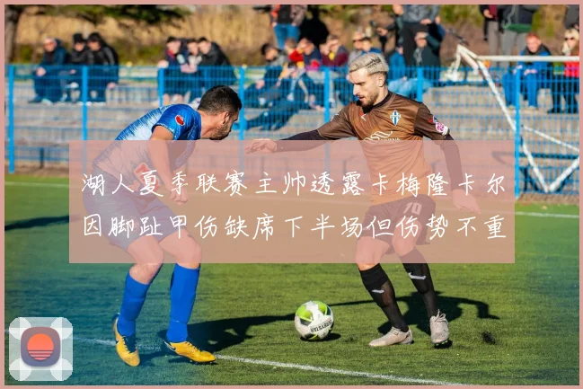湖人夏季联赛主帅透露卡梅隆卡尔因脚趾甲伤缺席下半场但伤势不重