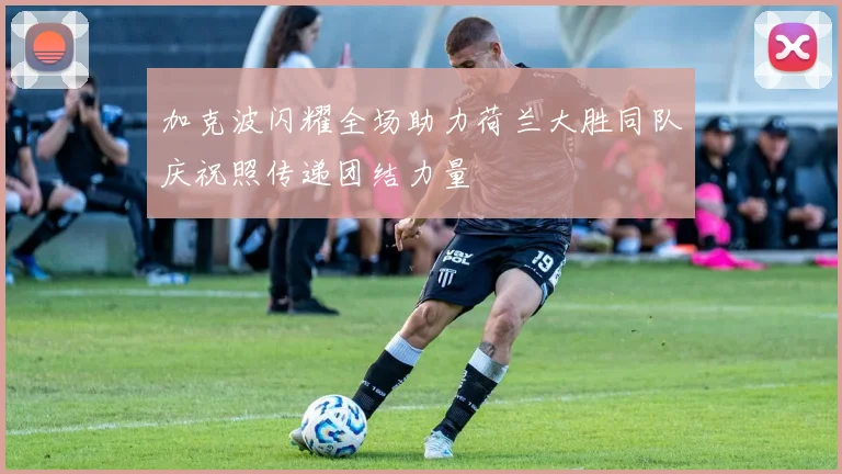 加克波闪耀全场助力荷兰大胜同队庆祝照传递团结力量