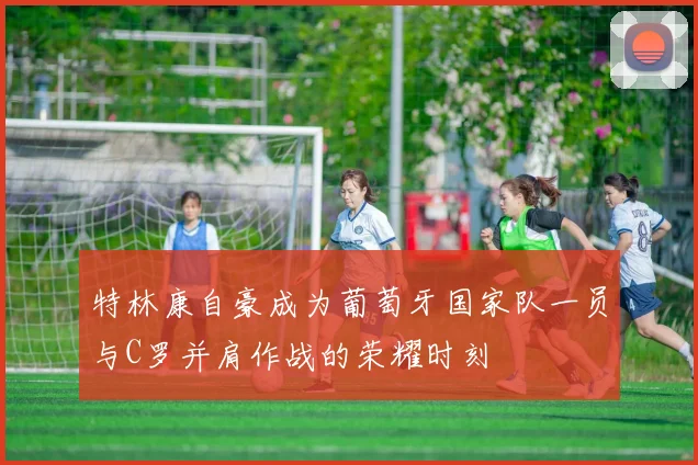 特林康自豪成为葡萄牙国家队一员与C罗并肩作战的荣耀时刻